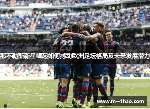 那不勒斯新星崛起如何撼动欧洲足坛格局及未来发展潜力 那不勒斯新星崛起如何撼动欧洲足坛格局及未来发展潜力