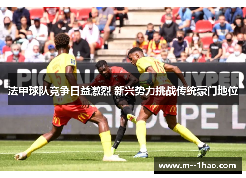 法甲球队竞争日益激烈 新兴势力挑战传统豪门地位