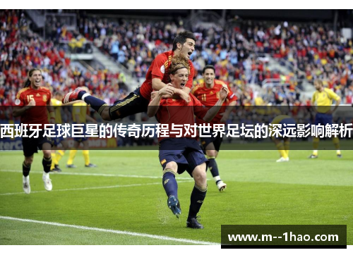 西班牙足球巨星的传奇历程与对世界足坛的深远影响解析