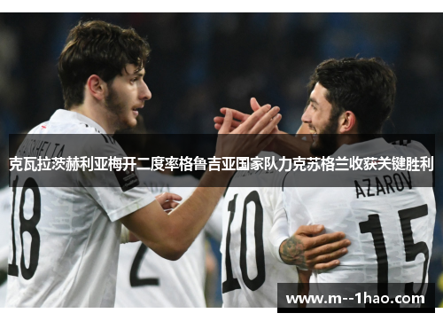 克瓦拉茨赫利亚梅开二度率格鲁吉亚国家队力克苏格兰收获关键胜利