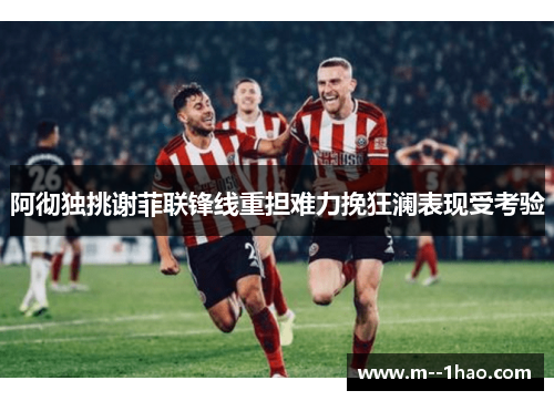 阿彻独挑谢菲联锋线重担难力挽狂澜表现受考验 阿彻独挑谢菲联锋线重担难力挽狂澜表现受考验